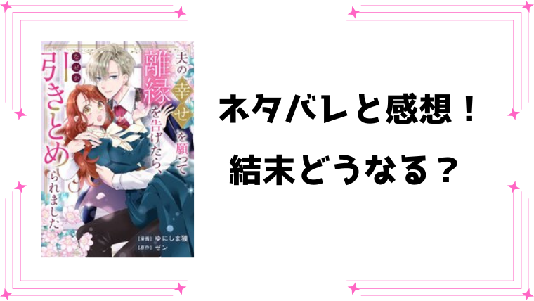 『夫の幸せを願って離縁を告げたら』全話ネタバレと感想！最終回・結末も考察！